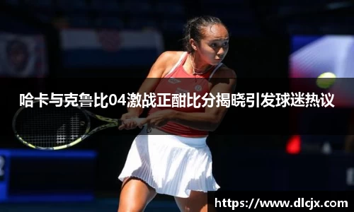 哈卡与克鲁比04激战正酣比分揭晓引发球迷热议